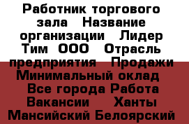 Работник торгового зала › Название организации ­ Лидер Тим, ООО › Отрасль предприятия ­ Продажи › Минимальный оклад ­ 1 - Все города Работа » Вакансии   . Ханты-Мансийский,Белоярский г.